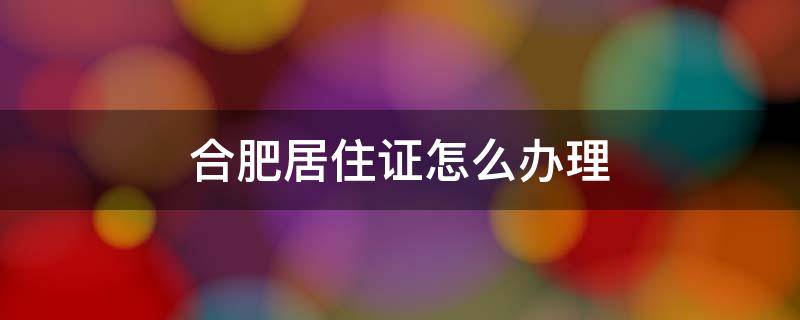 合肥居住证怎么办理（合肥居住证怎么办理多久就可以买房）