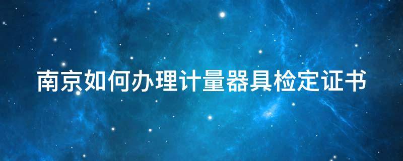 南京如何办理计量器具检定证书 南京如何办理计量器具检定证书的流程