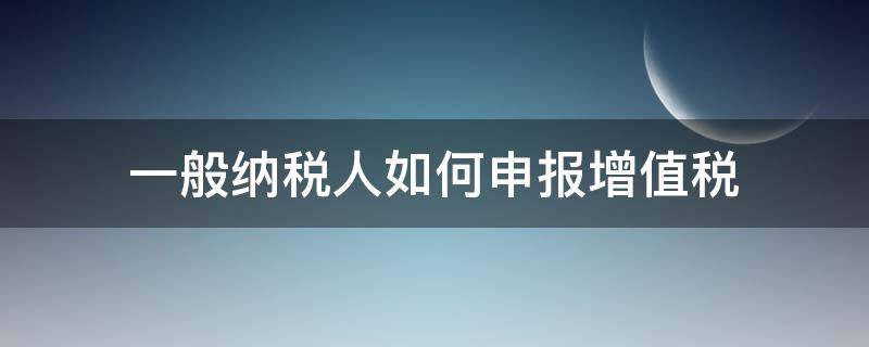 一般纳税人如何申报增值税 一般纳税人如何申报增值税及附加税