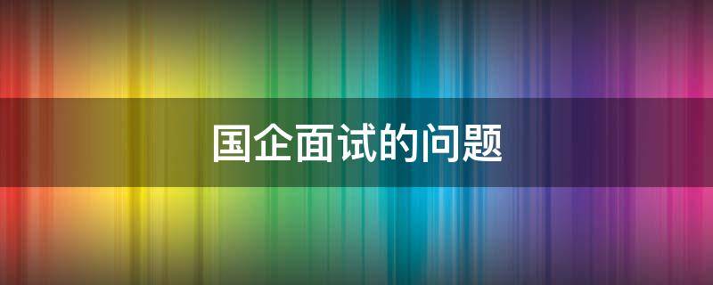 国企面试的问题（国企面试的问题有哪些问题）