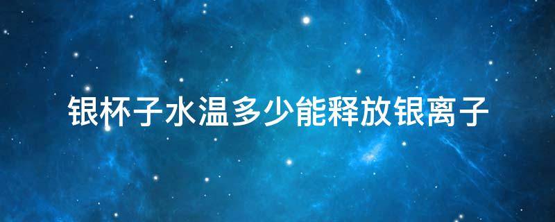 银杯子水温多少能释放银离子 银杯多少度释放银离子