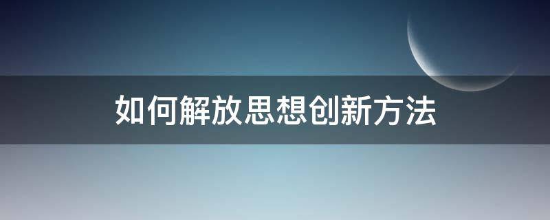 如何解放思想创新方法 如何解放思想创新方法和技巧