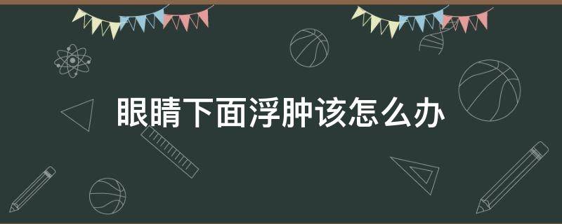 眼睛下面浮肿该怎么办（眼睛下面浮肿该怎么办吃什么药）