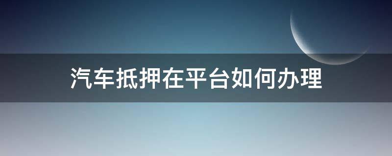 汽车抵押在平台如何办理 汽车抵押在平台如何办理贷款