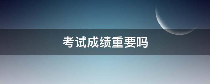 考试成绩重要吗（考试成绩重要吗英语作文）