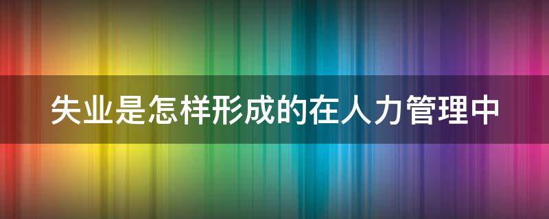 失业是怎样形成的在人力管理中（失业是怎样形成的在人力管理中的影响）