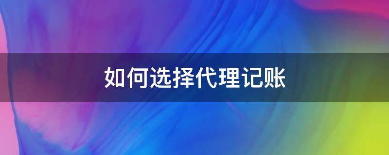 如何选择代理记账 如何选择代理记账财税公司