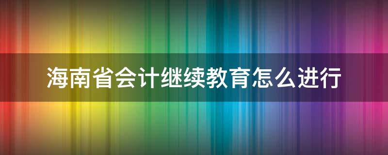 海南省会计继续教育怎么进行（海南省会计继续教育怎么进行考试）