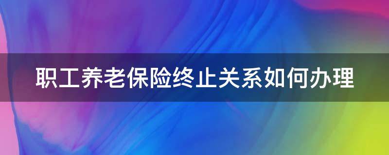 职工养老保险终止关系如何办理 职工养老保险终止参保是什么意思