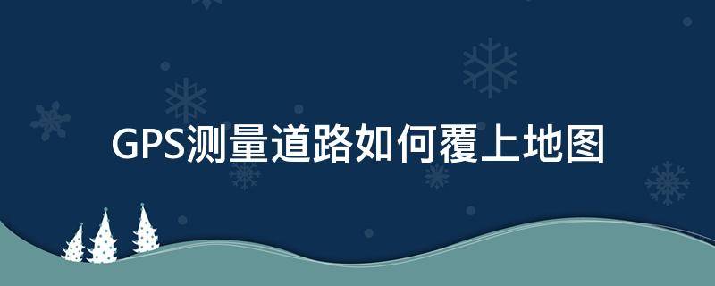 GPS测量道路如何覆上地图 gps测量道路如何覆上地图图片