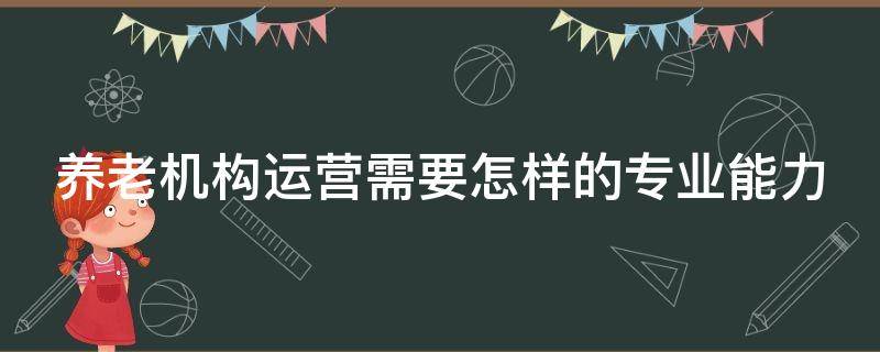 养老机构运营需要怎样的专业能力（养老机构运营管理）