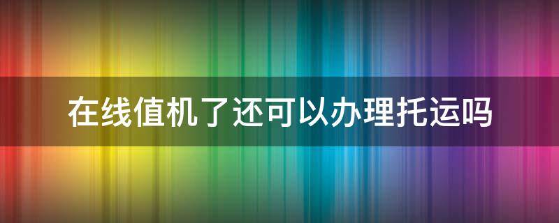 在线值机了还可以办理托运吗 在线值机了还可以办理托运吗多少钱