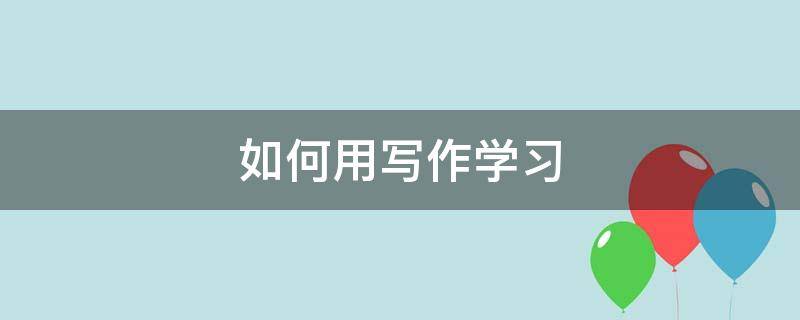 如何用写作学习（写作教学如何做到有效）