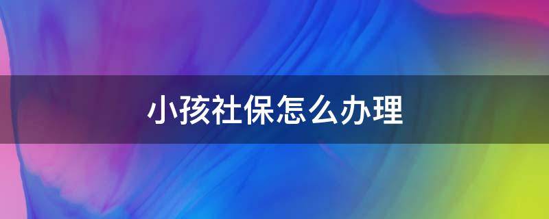 小孩社保怎么办理 小孩社保怎么办理,一年需要多少钱