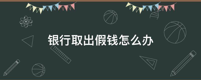 银行取出假钱怎么办（银行取出假钱怎么办?）