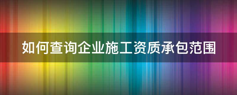 如何查询企业施工资质承包范围 如何查询企业施工资质承包范围信息