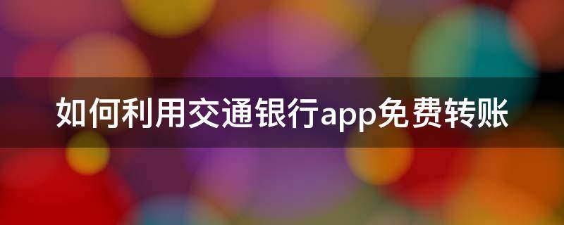 如何利用交通银行app免费转账（如何利用交通银行app免费转账到微信）