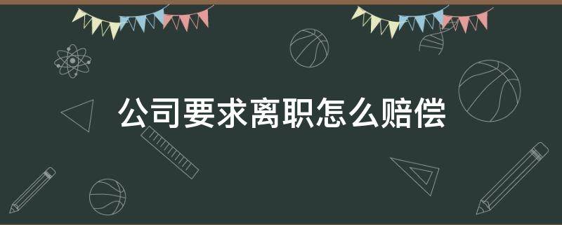 公司要求离职怎么赔偿 公司要求离职赔偿培训费合法吗