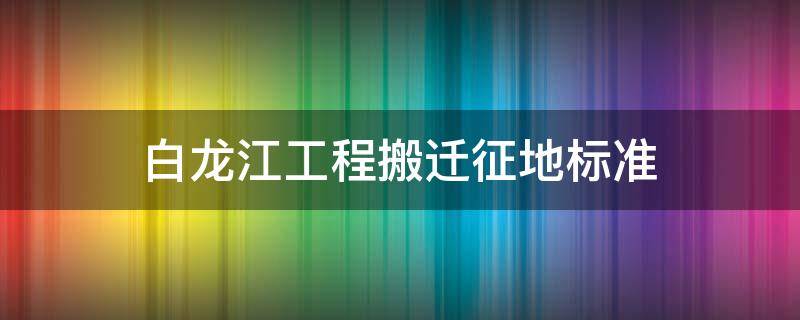 白龙江工程搬迁征地标准（白龙江工程搬迁征地标准是多少）