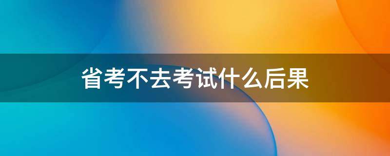 省考不去考试什么后果 省考不去考试什么后果呢