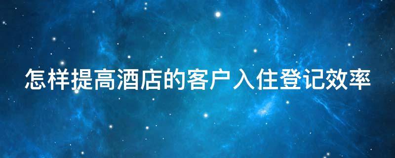 怎样提高酒店的客户入住登记效率（怎样提高酒店的客户入住登记效率的方法）