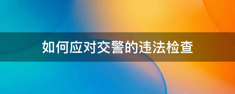 如何应对交警的违法检查 如何应对交警的违法检查行为