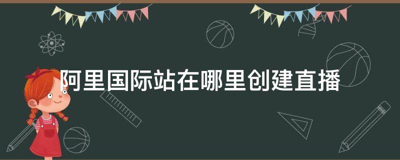 阿里国际站在哪里创建直播（阿里国际站怎么开店）