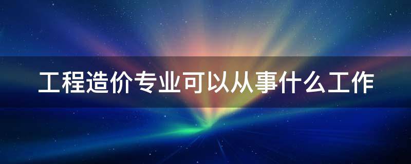 工程造价专业可以从事什么工作（工程造价专业能干啥）