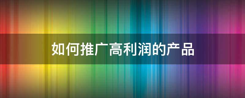 如何推广高利润的产品 推广怎么做利益最大化