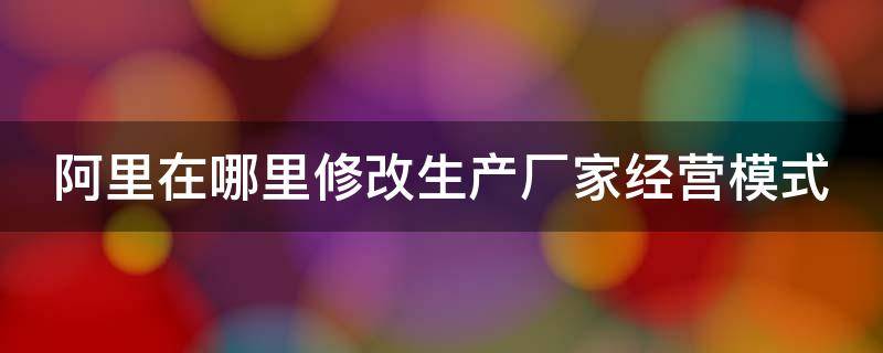 阿里在哪里修改生产厂家经营模式（阿里巴巴主营产品哪里修改）