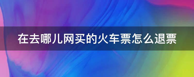 在去哪儿网买的火车票怎么退票（在去哪儿网上订的火车票怎么退票）