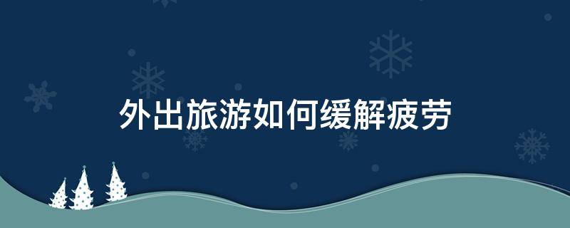 外出旅游如何缓解疲劳（旅游回来如何消除疲劳）