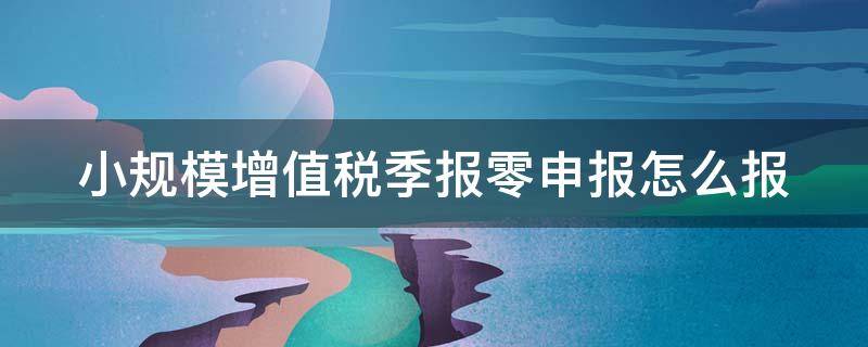 小规模增值税季报零申报怎么报（小规模季度零申报怎么申报步骤）