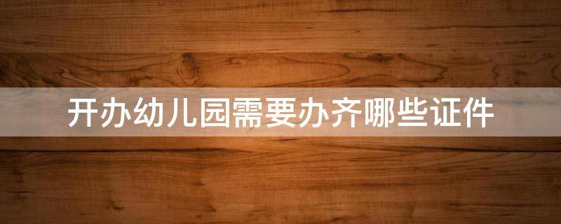 开办幼儿园需要办齐哪些证件 开办幼儿园需要办齐哪些证件呢