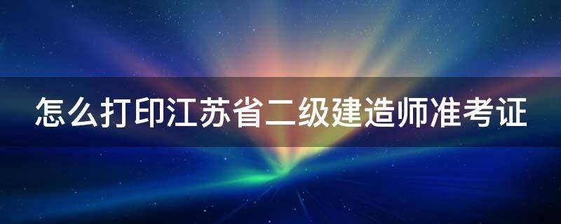 怎么打印江苏省二级建造师准考证 怎么打印江苏省二级建造师准考证图片