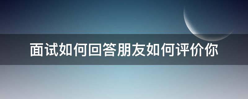 面试如何回答朋友如何评价你（面试如何回答朋友如何评价你的话）