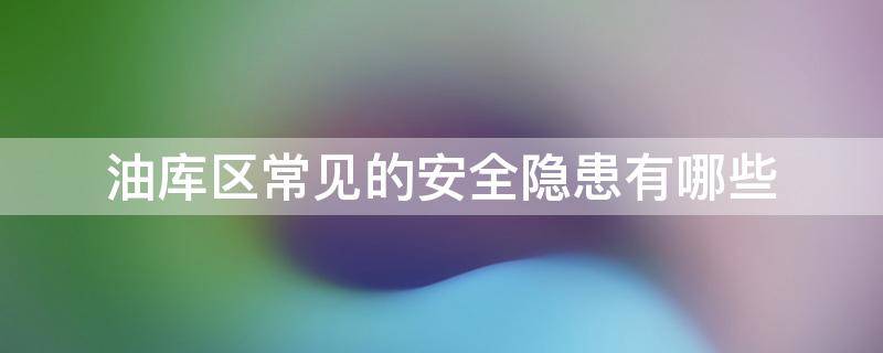 油库区常见的安全隐患有哪些（油库区常见的安全隐患有哪些内容）