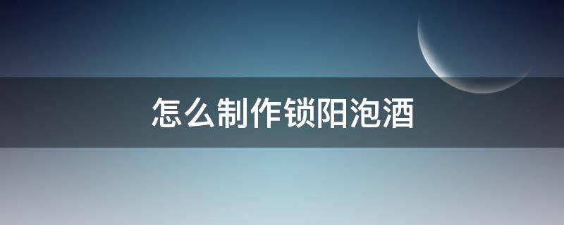 怎么制作锁阳泡酒 锁阳泡酒的三种制作方法