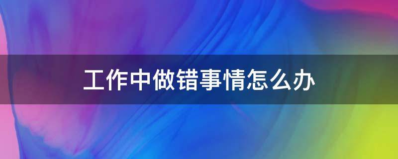 工作中做错事情怎么办 工作中做错事应该如何表达可以承担