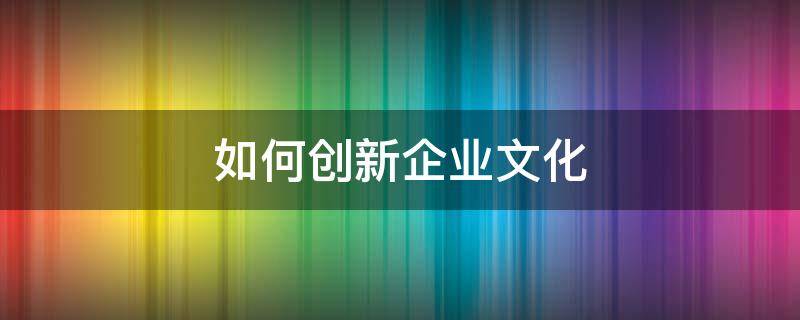 如何创新企业文化 如何创新企业文化建设模式