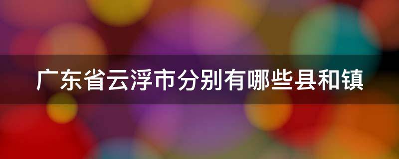 广东省云浮市分别有哪些县和镇 广东云浮市有几个县市