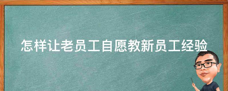 怎样让老员工自愿教新员工经验（怎么让老员工教你学新东西）