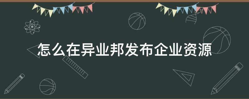 怎么在异业邦发布企业资源（如何获取异业资源）