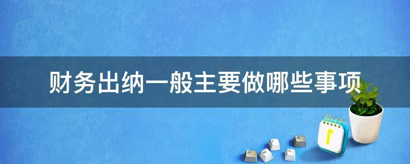 财务出纳一般主要做哪些事项（财务出纳要做哪些工作）