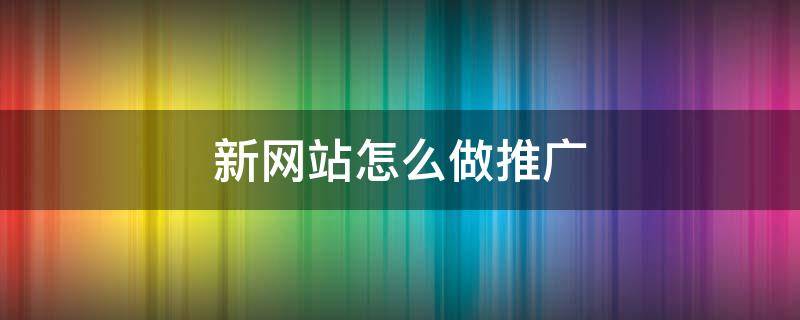 新网站怎么做推广（新网站怎么做推广的）