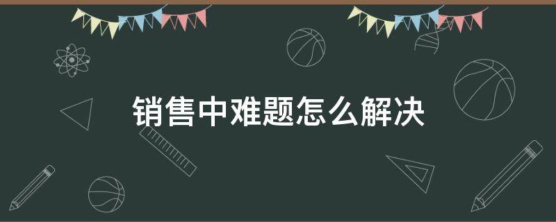 销售中难题怎么解决（销售中遇到的难题需要解决的）