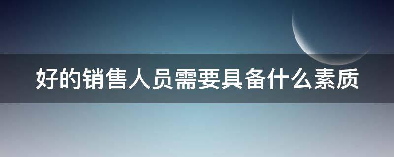 好的销售人员需要具备什么素质 好的销售人员需要具备什么素质和能力