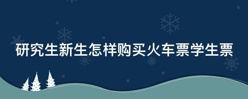 研究生新生怎样购买火车票学生票（研究生怎么买火车票）