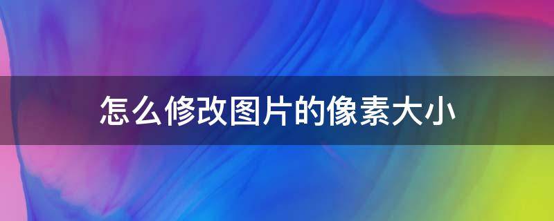 怎么修改图片的像素大小 怎么修改图片的像素大小和尺寸