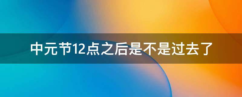 中元节12点之后是不是过去了 中元节过了晚上十二点是不是就结束了